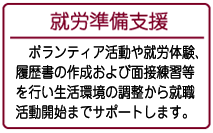 ボランティア活動や就労体験、履歴書の作成および面接練習等を行い生活環境の調整から就職活動開始までサポートします。