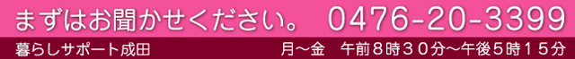 まずはお聞かせください。0476-20-3399 月～金　午前８時３０分～午後５時１５分 暮らしサポート成田